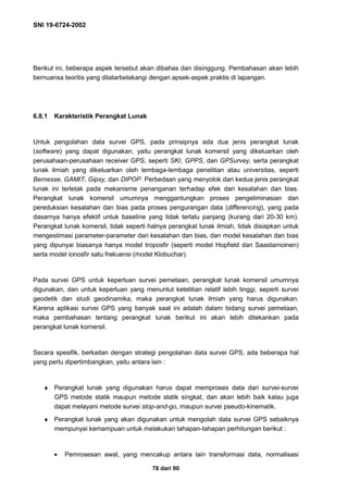 SNI 19-6724-2002
78 dari 90
Berikut ini, beberapa aspek tersebut akan dibahas dan disinggung. Pembahasan akan lebih
bernuansa teoritis yang dilatarbelakangi dengan apsek-aspek praktis di lapangan.
6.8.1 Karakteristik Perangkat Lunak
Untuk pengolahan data survei GPS, pada prinsipnya ada dua jenis perangkat lunak
(software) yang dapat digunakan, yaitu perangkat lunak komersil yang dikeluarkan oleh
perusahaan-perusahaan receiver GPS, seperti SKI, GPPS, dan GPSurvey, serta perangkat
lunak ilmiah yang dikeluarkan oleh lembaga-lembaga penelitian atau universitas, seperti
Bernesse, GAMIT, Gipsy, dan DIPOP. Perbedaan yang menyolok dari kedua jenis perangkat
lunak ini terletak pada mekanisme penanganan terhadap efek dari kesalahan dan bias.
Perangkat lunak komersil umumnya menggantungkan proses pengeliminasian dan
pereduksian kesalahan dan bias pada proses pengurangan data (differencing), yang pada
dasarnya hanya efektif untuk baseline yang tidak terlalu panjang (kurang dari 20-30 km).
Perangkat lunak komersil, tidak seperti halnya perangkat lunak ilmiah, tidak disiapkan untuk
mengestimasi parameter-parameter dari kesalahan dan bias, dan model kesalahan dan bias
yang dipunyai biasanya hanya model troposfir (seperti model Hopfield dan Saastamoinen)
serta model ionosfir satu frekuensi (model Klobuchar).
Pada survei GPS untuk keperluan survei pemetaan, perangkat lunak komersil umumnya
digunakan, dan untuk keperluan yang menuntut ketelitian relatif lebih tinggi, seperti survei
geodetik dan studi geodinamika, maka perangkat lunak ilmiah yang harus digunakan.
Karena aplikasi survei GPS yang banyak saat ini adalah dalam bidang survei pemetaan,
maka pembahasan tentang perangkat lunak berikut ini akan lebih ditekankan pada
perangkat lunak komersil.
Secara spesifik, berkaitan dengan strategi pengolahan data survei GPS, ada beberapa hal
yang perlu dipertimbangkan, yaitu antara lain :
♦ Perangkat lunak yang digunakan harus dapat memproses data dari survei-survei
GPS metode statik maupun metode statik singkat, dan akan lebih baik kalau juga
dapat melayani metode survei stop-and-go, maupun survei pseudo-kinematik.
♦ Perangkat lunak yang akan digunakan untuk mengolah data survei GPS sebaiknya
mempunyai kemampuan untuk melakukan tahapan-tahapan perhitungan berikut :
• Pemrosesan awal, yang mencakup antara lain transformasi data, normalisasi
 