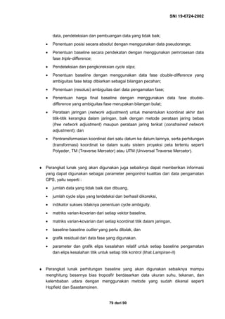 SNI 19-6724-2002
79 dari 90
data, pendeteksian dan pembuangan data yang tidak baik;
• Penentuan posisi secara absolut dengan menggunakan data pseudorange;
• Penentuan baseline secara pendekatan dengan menggunakan pemrosesan data
fase triple-difference;
• Pendeteksian dan pengkoreksian cycle slips;
• Penentuan baseline dengan menggunakan data fase double-difference yang
ambiguitas fase tetap dibiarkan sebagai bilangan pecahan;
• Penentuan (resolusi) ambiguitas dari data pengamatan fase;
• Penentuan harga final baseline dengan menggunakan data fase double-
difference yang ambiguitas fase merupakan bilangan bulat;
• Perataan jaringan (network adjustment) untuk menentukan koordinat akhir dari
titik-titik kerangka dalam jaringan, baik dengan metode perataan jaring bebas
(free network adjustment) maupun perataan jaring terikat (constrained network
adjustment); dan
• Pentransformasian koordinat dari satu datum ke datum lainnya, serta perhitungan
(transformasi) koordinat ke dalam suatu sistem proyeksi peta tertentu seperti
Polyeder, TM (Traverse Mercator) atau UTM (Universal Traverse Mercator).
♦ Perangkat lunak yang akan digunakan juga sebaiknya dapat memberikan informasi
yang dapat digunakan sebagai parameter pengontrol kualitas dari data pengamatan
GPS, yaitu seperti :
• jumlah data yang tidak baik dan dibuang,
• jumlah cycle slips yang terdeteksi dan berhasil dikoreksi,
• indikator sukses tidaknya penentuan cycle ambiguity,
• matriks varian-kovarian dari setiap vektor baseline,
• matriks varian-kovarian dari setiap koordinat titik dalam jaringan,
• baseline-baseline outlier yang perlu ditolak, dan
• grafik residual dari data fase yang digunakan.
• parameter dan grafik elips kesalahan relatif untuk setiap baseline pengamatan
dan elips kesalahan titik untuk setiap titik kontrol (lihat Lampiran-II)
♦ Perangkat lunak perhitungan baseline yang akan digunakan sebaiknya mampu
menghitung besarnya bias troposfir berdasarkan data ukuran suhu, tekanan, dan
kelembaban udara dengan menggunakan metode yang sudah dikenal seperti
Hopfield dan Saastamoinen.
 