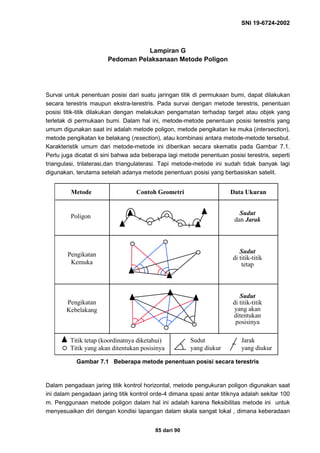 SNI 19-6724-2002
85 dari 90
Lampiran G
Pedoman Pelaksanaan Metode Poligon
Survai untuk penentuan posisi dari suatu jaringan titik di permukaan bumi, dapat dilakukan
secara terestris maupun ekstra-terestris. Pada survai dengan metode terestris, penentuan
posisi titik-titik dilakukan dengan melakukan pengamatan terhadap target atau objek yang
terletak di permukaan bumi. Dalam hal ini, metode-metode penentuan posisi terestris yang
umum digunakan saat ini adalah metode poligon, metode pengikatan ke muka (intersection),
metode pengikatan ke belakang (resection), atau kombinasi antara metode-metode tersebut.
Karakteristik umum dari metode-metode ini diberikan secara skematis pada Gambar 7.1.
Perlu juga dicatat di sini bahwa ada beberapa lagi metode penentuan posisi terestris, seperti
triangulasi, trilaterasi,dan triangulaterasi. Tapi metode-metode ini sudah tidak banyak lagi
digunakan, terutama setelah adanya metode penentuan posisi yang berbasiskan satelit.
Gambar 7.1 Beberapa metode penentuan posisi secara terestris
Dalam pengadaan jaring titik kontrol horizontal, metode pengukuran poligon digunakan saat
ini dalam pengadaan jaring titik kontrol orde-4 dimana spasi antar titiknya adalah sekitar 100
m. Penggunaan metode poligon dalam hal ini adalah karena fleksibilitas metode ini untuk
menyesuaikan diri dengan kondisi lapangan dalam skala sangat lokal , dimana keberadaan
Metode Contoh Geometri Data Ukuran
Poligon
Pengikatan
Kemuka
Pengikatan
Kebelakang
Sudut
dan Jarak
Sudut
di titik-titik
tetap
Sudut
di titik-titik
yang akan
ditentukan
posisinya
Titik tetap (koordinatnya diketahui)
Titik yang akan ditentukan posisinya
Sudut
yang diukur
Jarak
yang diukur
 