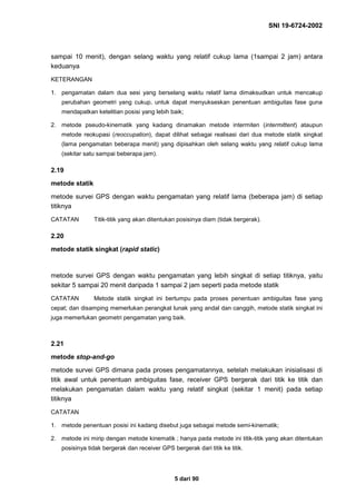SNI 19-6724-2002
5 dari 90
sampai 10 menit), dengan selang waktu yang relatif cukup lama (1sampai 2 jam) antara
keduanya
KETERANGAN
1. pengamatan dalam dua sesi yang berselang waktu relatif lama dimaksudkan untuk mencakup
perubahan geometri yang cukup, untuk dapat menyukseskan penentuan ambiguitas fase guna
mendapatkan ketelitian posisi yang lebih baik;
2. metode pseudo-kinematik yang kadang dinamakan metode intermiten (intermittent) ataupun
metode reokupasi (reoccupation), dapat dilihat sebagai realisasi dari dua metode statik singkat
(lama pengamatan beberapa menit) yang dipisahkan oleh selang waktu yang relatif cukup lama
(sekitar satu sampai beberapa jam).
2.19
metode statik
metode survei GPS dengan waktu pengamatan yang relatif lama (beberapa jam) di setiap
titiknya
CATATAN Titik-titik yang akan ditentukan posisinya diam (tidak bergerak).
2.20
metode statik singkat (rapid static)
metode survei GPS dengan waktu pengamatan yang lebih singkat di setiap titiknya, yaitu
sekitar 5 sampai 20 menit daripada 1 sampai 2 jam seperti pada metode statik
CATATAN Metode statik singkat ini bertumpu pada proses penentuan ambiguitas fase yang
cepat; dan disamping memerlukan perangkat lunak yang andal dan canggih, metode statik singkat ini
juga memerlukan geometri pengamatan yang baik.
2.21
metode stop-and-go
metode survei GPS dimana pada proses pengamatannya, setelah melakukan inisialisasi di
titik awal untuk penentuan ambiguitas fase, receiver GPS bergerak dari titik ke titik dan
melakukan pengamatan dalam waktu yang relatif singkat (sekitar 1 menit) pada setiap
titiknya
CATATAN
1. metode penentuan posisi ini kadang disebut juga sebagai metode semi-kinematik;
2. metode ini mirip dengan metode kinematik ; hanya pada metode ini titik-titik yang akan ditentukan
posisinya tidak bergerak dan receiver GPS bergerak dari titik ke titik.
 
