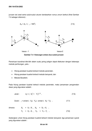 SNI 19-6724-2002
88 dari 90
jurusan sisi awal serta sudut-sudut ukuran berdasarkan rumus umum berikut (lihat Gambar
7.4 sebagai referensi) :
Ajk = Aij + ( j – 1800
) (7.5)
kasus - 1 kasus-2
Gambar 7.4 Hubungan antara dua sudut jurusan
Penentuan koordinat titik-titik dalam suatu jaring poligon dapat dilakukan dengan beberapa
metode perhitungan, yaitu :
• Hitung perataan kuadrat terkecil metode parameter,
• Hitung perataan kuadrat terkecil metode bersyarat, dan
• Metode Bowditch.
Pada hitung perataan kuadrat terkecil metode parameter, maka persamaan pengamatan
dasar yang digunakan adalah :
Jarak : dij = ( Xij
2
+ Yij
2
) 1/2
, (7.6)
Sudut : j = arctan ( Xjk/ Yjk) - arctan ( Xij/ Yij) , (7.7)
dimana: Xij = Xj – Xi  Xjk = Xk – Xj ,
Yij = Xj – Xi  Yjk = Yk – Yj , (7.8)
Sedangkan untuk hitung perataan kuadrat terkecil metode bersyarat, tiga persamaan syarat
yang digunakan adalah :
Aij
j
k
Ajk
βj
Aij
j
k
Ajk
βj
i
Aij
j
k
Ajk
βj
i
Aij
j
k
Ajk
βj
 