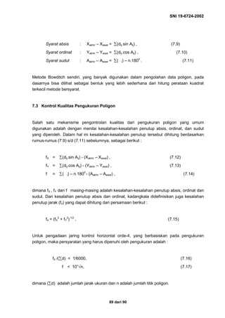 SNI 19-6724-2002
89 dari 90
Syarat absis : Xakhir – Xawal = ∑(dij.sin Aij) , (7.9)
Syarat ordinat : Yakhir – Yawal = ∑(dij.cos Aij) , (7.10)
Syarat sudut : Aakhir – Aawal = ∑( i) – n.1800
. (7.11)
Metode Bowditch sendiri, yang banyak digunakan dalam pengolahan data poligon, pada
dasarnya bisa dilihat sebagai bentuk yang lebih sederhana dari hitung perataan kuadrat
terkecil metode bersyarat.
7.3 Kontrol Kualitas Pengukuran Poligon
Salah satu mekanisme pengontrolan kualitas dari pengukuran poligon yang umum
digunakan adalah dengan menilai kesalahan-kesalahan penutup absis, ordinat, dan sudut
yang diperoleh. Dalam hal ini kesalahan-kesalahan penutup tersebut dihitung berdasarkan
rumus-rumus (7.9) s/d (7.11) sebelumnya, sebagai berikut :
fX = ∑(dij.sin Aij) - (Xakhir – Xawal) , (7.12)
fY = ∑(dij.cos Aij) - (Yakhir – Yawal) , (7.13)
f = ∑( i) – n.1800
- (Aakhir – Aawal) , (7.14)
dimana fX , fY dan f masing-masing adalah kesalahan-kesalahan penutup absis, ordinat dan
sudut. Dari kesalahan penutup absis dan ordinat, kadangkala didefinisikan juga kesalahan
penutup jarak (fd) yang dapat dihitung dari persamaan berikut :
fd = (fX
2
+ fY
2
) 1/2
, (7.15)
Untuk pengadaan jaring kontrol horizontal orde-4, yang berbasiskan pada pengukuran
poligon, maka persyaratan yang harus dipenuhi oleh pengukuran adalah :
fd /(∑d) < 1/6000, (7.16)
f < 10”√n, (7.17)
dimana (∑d) adalah jumlah jarak ukuran dan n adalah jumlah titik poligon.
 