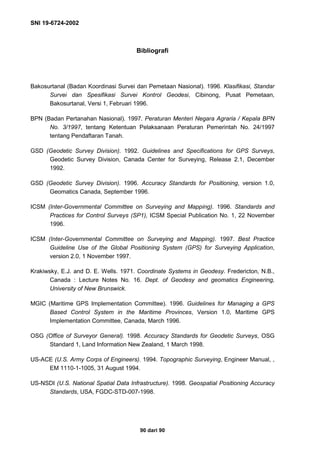 SNI 19-6724-2002
90 dari 90
Bibliografi
Bakosurtanal (Badan Koordinasi Survei dan Pemetaan Nasional). 1996. Klasifikasi, Standar
Survei dan Spesifikasi Survei Kontrol Geodesi, Cibinong, Pusat Pemetaan,
Bakosurtanal, Versi 1, Februari 1996.
BPN (Badan Pertanahan Nasional). 1997. Peraturan Menteri Negara Agraria / Kepala BPN
No. 3/1997, tentang Ketentuan Pelaksanaan Peraturan Pemerintah No. 24/1997
tentang Pendaftaran Tanah.
GSD (Geodetic Survey Division). 1992. Guidelines and Specifications for GPS Surveys,
Geodetic Survey Division, Canada Center for Surveying, Release 2.1, December
1992.
GSD (Geodetic Survey Division). 1996. Accuracy Standards for Positioning, version 1.0,
Geomatics Canada, September 1996.
ICSM (Inter-Governmental Committee on Surveying and Mapping). 1996. Standards and
Practices for Control Surveys (SP1), ICSM Special Publication No. 1, 22 November
1996.
ICSM (Inter-Governmental Committee on Surveying and Mapping). 1997. Best Practice
Guideline Use of the Global Positioning System (GPS) for Surveying Application,
version 2.0, 1 November 1997.
Krakiwsky, E.J. and D. E. Wells. 1971. Coordinate Systems in Geodesy. Fredericton, N.B.,
Canada : Lecture Notes No. 16. Dept. of Geodesy and geomatics Engineering,
University of New Brunswick.
MGIC (Maritime GPS Implementation Committee). 1996. Guidelines for Managing a GPS
Based Control System in the Maritime Provinces, Version 1.0, Maritime GPS
Implementation Committee, Canada, March 1996.
OSG (Office of Surveyor General). 1998. Accuracy Standards for Geodetic Surveys, OSG
Standard 1, Land Information New Zealand, 1 March 1998.
US-ACE (U.S. Army Corps of Engineers). 1994. Topographic Surveying, Engineer Manual, ,
EM 1110-1-1005, 31 August 1994.
US-NSDI (U.S. National Spatial Data Infrastructure). 1998. Geospatial Positioning Accuracy
Standards, USA, FGDC-STD-007-1998.
 