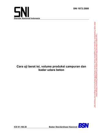 Standar Nasional Indonesia
SNI 1973:2008
Cara uji berat isi, volume produksi campuran dan
kadar udara beton
ICS 91.100.30 Badan Standardisasi Nasional
“CopystandarinidibuatolehBSNuntukBadanPenelitiandanPengembanganDepartemenPekerjaanUmum
dalamrangkaPenyebarluasan,PengenalandanPengaplikasianStandar,Pedoman,Manual(SPM)BidangKonstruksiBangunandanRekayasaSipil”
 