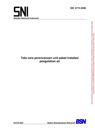 “ Copy standar ini dibuat oleh BSN untuk Badan Penelitian dan Pengembangan Departemen Pekerjaan Umum
                                             dalam rangka Penyebarluasan, Pengenalan dan Pengaplikasian Standar, Pedoman, Manual (SPM) Bidang Konstruksi Bangunan dan Rekayasa Sipil ”
SNI 6774:2008




                                                                                                       Tata cara perencanaan unit paket instalasi




                                                                                                                                                                                         Badan Standardisasi Nasional
                                                                                                                     pengolahan air
                Standar Nasional Indonesia




                                                                                                                                                                                         ICS 93.025
 
