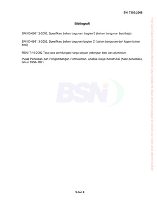 SNI 7393:2008
9 dari 9
Bibliografi
SNI 03-6861.2-2002, Spesifikasi bahan bagunan bagian B (bahan bangunan besi/baja)
SNI 03-6861.3-2002, Spesifikasi bahan bagunan bagian C (bahan bangunan dari logam bukan
besi)
RSNI T-16-2002 Tata cara perhitungan harga satuan pekerjaan besi dan aluminium
Pusat Penelitian dan Pengembangan Permukiman, Analisa Biaya Konstruksi (hasil penelitian),
tahun 1988–1991
“HakCiptaBadanStandardisasiNasional,Copystandarinidibuatuntukpenayangandiwebsitedantidakuntukdikomersialkan”
 