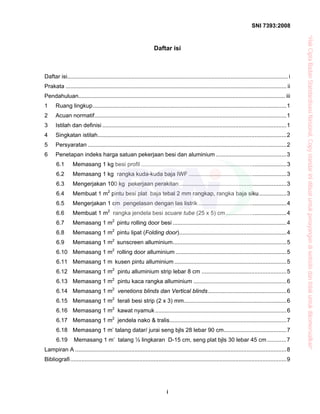SNI 7393:2008
i
Daftar isi
Daftar isi..........................................................................................................................................i
Prakata .......................................................................................................................................... ii
Pendahuluan................................................................................................................................. iii
1 Ruang lingkup.........................................................................................................................1
2 Acuan normatif........................................................................................................................1
3 Istilah dan definisi ...................................................................................................................1
4 Singkatan istilah......................................................................................................................2
5 Persyaratan ............................................................................................................................2
6 Penetapan indeks harga satuan pekerjaan besi dan aluminium ............................................3
6.1 Memasang 1 kg besi profil ...........................................................................................3
6.2 Memasang 1 kg rangka kuda-kuda baja IWF .............................................................3
6.3 Mengerjakan 100 kg pekerjaan perakitan...................................................................3
6.4 Membuat 1 m2
pintu besi plat baja tebal 2 mm rangkap, rangka baja siku.................3
6.5 Mengerjakan 1 cm pengelasan dengan las listrik .......................................................4
6.6 Membuat 1 m2
rangka jendela besi scuare tube (25 x 5) cm......................................4
6.7 Memasang 1 m2
pintu rolling door besi .......................................................................4
6.8 Memasang 1 m2
pintu lipat (Folding door)...................................................................4
6.9 Memasang 1 m2
sunscreen alluminium.......................................................................5
6.10 Memasang 1 m2
rolling door alluminium .....................................................................5
6.11 Memasang 1 m kusen pintu alluminium ......................................................................5
6.12 Memasang 1 m2
pintu alluminium strip lebar 8 cm .....................................................5
6.13 Memasang 1 m2
pintu kaca rangka alluminium ..........................................................6
6.14 Memasang 1 m2
venetions blinds dan Vertical blinds.................................................6
6.15 Memasang 1 m2
terali besi strip (2 x 3) mm................................................................6
6.16 Memasang 1 m2
kawat nyamuk ..................................................................................6
6.17 Memasang 1 m2
jendela nako & tralis.........................................................................7
6.18 Memasang 1 m’ talang datar/ jurai seng bjls 28 lebar 90 cm.......................................7
6.19 Memasang 1 m’ talang ½ lingkaran D-15 cm, seng plat bjls 30 lebar 45 cm............7
Lampiran A ....................................................................................................................................8
Bibliografi.......................................................................................................................................9
“HakCiptaBadanStandardisasiNasional,Copystandarinidibuatuntukpenayangandiwebsitedantidakuntukdikomersialkan”
 
