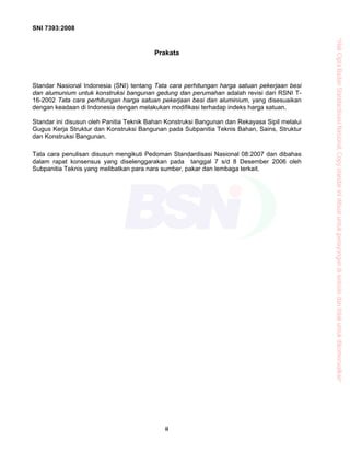 SNI 7393:2008
ii
Prakata
Standar Nasional Indonesia (SNI) tentang Tata cara perhitungan harga satuan pekerjaan besi
dan alumunium untuk konstruksi bangunan gedung dan perumahan adalah revisi dari RSNI T-
16-2002 Tata cara perhitungan harga satuan pekerjaan besi dan aluminium, yang disesuaikan
dengan keadaan di Indonesia dengan melakukan modifikasi terhadap indeks harga satuan.
Standar ini disusun oleh Panitia Teknik Bahan Konstruksi Bangunan dan Rekayasa Sipil melalui
Gugus Kerja Struktur dan Konstruksi Bangunan pada Subpanitia Teknis Bahan, Sains, Struktur
dan Konstruksi Bangunan.
Tata cara penulisan disusun mengikuti Pedoman Standardisasi Nasional 08:2007 dan dibahas
dalam rapat konsensus yang diselenggarakan pada tanggal 7 s/d 8 Desember 2006 oleh
Subpanitia Teknis yang melibatkan para nara sumber, pakar dan lembaga terkait.
“HakCiptaBadanStandardisasiNasional,Copystandarinidibuatuntukpenayangandiwebsitedantidakuntukdikomersialkan”
 