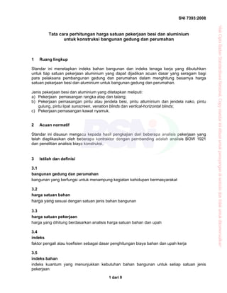 SNI 7393:2008
1 dari 9
Tata cara perhitungan harga satuan pekerjaan besi dan aluminium
untuk konstruksi bangunan gedung dan perumahan
1 Ruang lingkup
Standar ini menetapkan indeks bahan bangunan dan indeks tenaga kerja yang dibutuhkan
untuk tiap satuan pekerjaan aluminium yang dapat dijadikan acuan dasar yang seragam bagi
para pelaksana pembangunan gedung dan perumahan dalam menghitung besarnya harga
satuan pekerjaan besi dan aluminium untuk bangunan gedung dan perumahan.
Jenis pekerjaan besi dan aluminium yang ditetapkan meliputi:
a) Pekerjaan pemasangan rangka atap dan talang;
b) Pekerjaan pemasangan pintu atau jendela besi, pintu alluminium dan jendela nako, pintu
gulung, pintu lipat sunscreen, venation blinds dan vertical-horizontal blinds;
c) Pekerjaan pemasangan kawat nyamuk.
2 Acuan normatif
Standar ini disusun mengacu kepada hasil pengkajian dari beberapa analisis pekerjaan yang
telah diaplikasikan oleh beberapa kontraktor dengan pembanding adalah analisis BOW 1921
dan penelitian analisis biaya konstruksi.
3 Istilah dan definisi
3.1
bangunan gedung dan perumahan
bangunan yang berfungsi untuk menampung kegiatan kehidupan bermasyarakat
3.2
harga satuan bahan
harga yang sesuai dengan satuan jenis bahan bangunan
3.3
harga satuan pekerjaan
harga yang dihitung berdasarkan analisis harga satuan bahan dan upah
3.4
indeks
faktor pengali atau koefisien sebagai dasar penghitungan biaya bahan dan upah kerja
3.5
indeks bahan
indeks kuantum yang menunjukkan kebutuhan bahan bangunan untuk setiap satuan jenis
pekerjaan
“HakCiptaBadanStandardisasiNasional,Copystandarinidibuatuntukpenayangandiwebsitedantidakuntukdikomersialkan”
 