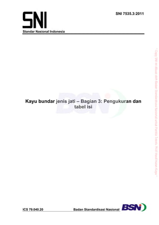 SNI 7535.3:2011
Standar Nasional Indonesia
ICS 79.040.20 Badan Standardisasi Nasional
Kayu bundar jenis jati – Bagian 3: Pengukuran dan
tabel isi
”CopySNIinidibuatolehBadanStandardisasiNasionaluntukPanitiaTeknis79-01HasilHutanKayu“
 