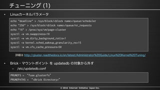 © 2016 Internet Initiative Japan Inc.
•
echo "deadline" > /sys/block/<block name>/queue/scheduler
echo "256" > /sys/block/<block name>/queue/nr_requests
echo "16" > /proc/sys/vm/page-cluster
sysctl -w vm.swappiness=10
sysctl -w vm.dirty_background_ratio=1
sysctl -w kernel.sched_wakeup_granularity_ns=15
sysctl –w vm.vfs_cache_pressure=50
•
–
PRUNEFS = “fuse.glusterfs”
PRUNEPATHS = “<Brick Directory>”
 