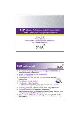 SNIA Storage Networking Industry Association
     CDMI PRESENTATION TITLE GOES HERE
           Cloud Data Management Interface

                             October 2012
                           Pierre Sabloniere
              Chairman SNIA France Committee, SNIA Europe
                        CTO Storage IBM France




SNIA in the world

 The voice of ’the storage industry representing circa $50-60 Billion of
 revenue (hardware and software)
 Around 100 companies – 10.000 professionals :
 http://www.snia.org/member_com/
 Established in the US in 1997 and 2000 in Europe as non profit
 organizations
 Yearly Budget circa $5-6 Million
 HeadQuarters in San Francisco
     Australia-New Zeland, North America Canada, China, Europe, India, Japon, & Asia-Pacific
     Within Europe : France, Germany, UK, Benelux, Italy…
 Technology Centers in Colorado Springs, Beijin, Tokyo & Bangalore
 Standards and education, certification, conferences,
 specifications/standards, industry alliance, best practices, “plugfests”, and
 interoperability tests for SNIA specifications
 Co-owner of the SNW conference (Storage Networking World) – Dallas
 and Frankfurt                                                             2
 