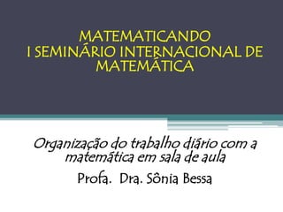 MATEMATICANDO
I SEMINÁRIO INTERNACIONAL DE
         MATEMÁTICA




Organização do trabalho diário com a
    matemática em sala de aula
       Profa. Dra. Sônia Bessa
 