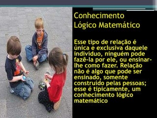Conhecimento
 Lógico Matemático

• Esse tipo de relação é
  única e exclusiva daquele
  individuo, ninguém pode
  fazê-la por ele, ou ensinar-
  lhe como fazer. Relação
  não é algo que pode ser
  ensinado, somente
  construído pelas pessoas;
  esse é tipicamente, um
  conhecimento lógico
  matemático
 