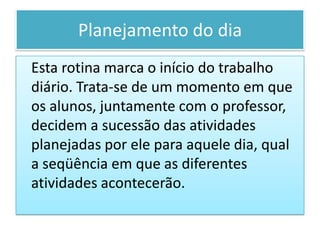 Planejamento do dia
Esta rotina marca o início do trabalho
diário. Trata-se de um momento em que
os alunos, juntamente com o professor,
decidem a sucessão das atividades
planejadas por ele para aquele dia, qual
a seqüência em que as diferentes
atividades acontecerão.
 