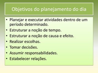 Objetivos do planejamento do dia
• Planejar e executar atividades dentro de um
  período determinado.
• Estruturar a noção de tempo.
• Estruturar a noção de causa e efeito.
• Realizar escolhas.
• Tomar decisões.
• Assumir responsabilidades.
• Estabelecer relações.
 