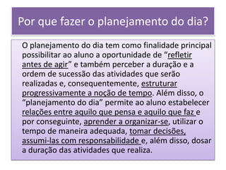 Por que fazer o planejamento do dia?
O planejamento do dia tem como finalidade principal
possibilitar ao aluno a oportunidade de “refletir
antes de agir” e também perceber a duração e a
ordem de sucessão das atividades que serão
realizadas e, consequentemente, estruturar
progressivamente a noção de tempo. Além disso, o
“planejamento do dia” permite ao aluno estabelecer
relações entre aquilo que pensa e aquilo que faz e
por conseguinte, aprender a organizar-se, utilizar o
tempo de maneira adequada, tomar decisões,
assumi-las com responsabilidade e, além disso, dosar
a duração das atividades que realiza.
 