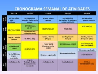 CRONOGRAMA SEMANAL DE ATIVIDADES
            23 - 2ªF               24 - 3ªF                 25- 4ªF                   26 - 5ªF                    27 - 6ªF
8h10




         ROTINA DIÁRIA          ROTINA DIÁRIA            ROTINA DIÁRIA             ROTINA DIÁRIA               ROTINA DIÁRIA
 Até




          Roda -             -Agenda Copiar tarefa        -Agenda            Ret. de livro da biblioteca       Hora do Encontro
        Novidades                   de casa                                      - HORA DO CONTO:

                                 DIVERSIFICADA                                                                 COLETIVA (1h)
9h30




                                    (1h40')
Até




                                                        COLETIVA (1h30')             INGLÊS (50')
        COLETIVA (1h20'):
                                Lanche / Recreio
                               (Quadrado/pátio)

         Lanche / Recreio                               Lanche / Recreio          Lanche / Recreio            Lanche / Recreio
 10h
 Até




            (Quadra)            ED. FÍSICA (50')            (Parque)                  (Campo)                (Brinquedo- pátio)


                                                          PROD. TEXTO          DIVERSIFICADA (1h35')           COLETIVA (1h15')
11h30




         DIVERSIFICADA                                  Oficina de escrita                                   - CÁLCULO MENTAL
 Até




            (1h30')                                          (1h30')
                                COLETIVA (40'):
                                                                                                            Limpeza e organização
11h50




         Tarefa / Bilhetes                                                     Limpeza e organização
 Até




                                                      Limpeza e organização                                   Avaliação do dia
            Limpeza e
           organização
                                    Limpeza
         Avaliação do dia      Avaliação do dia:        Avaliação do dia          Avaliação do dia              Atividade
12h05




                               O que achei mais                                                             INDEPENDENTE (20')
 Até




                                  importante
 