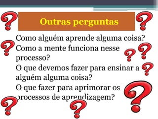 Outras perguntas
  Como alguém aprende alguma coisa?
• Como a mente funciona nesse
  processo?
  O que devemos fazer para ensinar a
  alguém alguma coisa?
  O que fazer para aprimorar os
  processos de aprendizagem?
 
