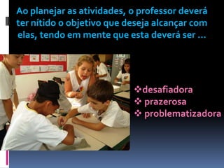 Ao planejar as atividades, o professor deverá
ter nítido o objetivo que deseja alcançar com
elas, tendo em mente que esta deverá ser ...




                           desafiadora
                            prazerosa
                            problematizadora
 