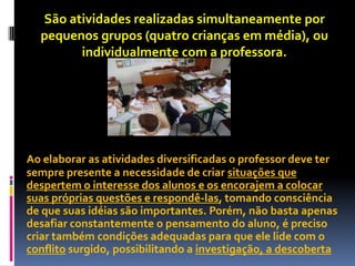 São atividades realizadas simultaneamente por
  pequenos grupos (quatro crianças em média), ou
        individualmente com a professora.




Ao elaborar as atividades diversificadas o professor deve ter
sempre presente a necessidade de criar situações que
despertem o interesse dos alunos e os encorajem a colocar
suas próprias questões e respondê-las, tomando consciência
de que suas idéias são importantes. Porém, não basta apenas
desafiar constantemente o pensamento do aluno, é preciso
criar também condições adequadas para que ele lide com o
conflito surgido, possibilitando a investigação, a descoberta
 