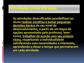 Atividades Diversificadas

 As atividades diversificadas possibilitam ao
 aluno realizar escolhas e tomar pequenas
 decisões dentro do seu nível de
 desenvolvimento, a partir de um leque de
 opções apresentado pelo professor, bem
 como, trabalhar de acordo com seu próprio
 ritmo, respeitando a individualidade
 satisfazendo suas necessidades e interesses,
 aprendendo a dosar o tempo que permanecem
 em cada atividade.
 