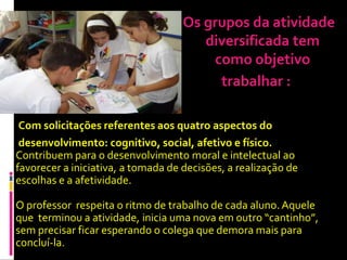 Os grupos da atividade
                                       diversificada tem
                                        como objetivo
                                         trabalhar :

 Com solicitações referentes aos quatro aspectos do
 desenvolvimento: cognitivo, social, afetivo e físico.
Contribuem para o desenvolvimento moral e intelectual ao
favorecer a iniciativa, a tomada de decisões, a realização de
escolhas e a afetividade.

O professor respeita o ritmo de trabalho de cada aluno. Aquele
que terminou a atividade, inicia uma nova em outro “cantinho”,
sem precisar ficar esperando o colega que demora mais para
concluí-la.
 