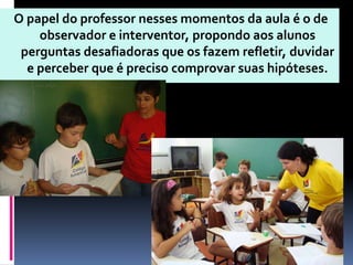 O papel do professor nesses momentos da aula é o de
    observador e interventor, propondo aos alunos
 perguntas desafiadoras que os fazem refletir, duvidar
  e perceber que é preciso comprovar suas hipóteses.
 