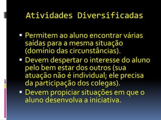 Atividades Diversificadas

 Permitem ao aluno encontrar várias
  saídas para a mesma situação
  (domínio das circunstâncias).
 Devem despertar o interesse do aluno
  pelo bem estar dos outros (sua
  atuação não é individual; ele precisa
  da participação dos colegas).
 Devem propiciar situações em que o
  aluno desenvolva a iniciativa.
 