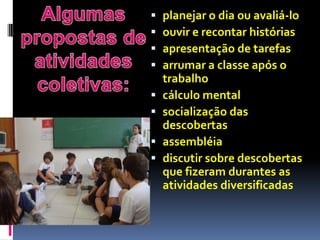   planejar o dia ou avaliá-lo
   ouvir e recontar histórias
   apresentação de tarefas
   arrumar a classe após o
    trabalho
   cálculo mental
   socialização das
    descobertas
   assembléia
   discutir sobre descobertas
    que fizeram durantes as
    atividades diversificadas
 