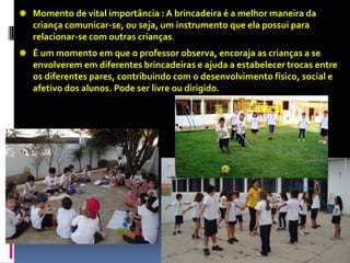 Momento de vital importância : A brincadeira é a melhor maneira da
criança comunicar-se, ou seja, um instrumento que ela possui para
relacionar-se com outras crianças.
É um momento em que o professor observa, encoraja as crianças a se
envolverem em diferentes brincadeiras e ajuda a estabelecer trocas entre
os diferentes pares, contribuindo com o desenvolvimento físico, social e
afetivo dos alunos. Pode ser livre ou dirigido.
 