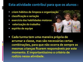 Esta atividade contribui para que os alunos :
 criem hábitos de limpeza e organização
 classificação e seriação
 exercício das habilidades motoras
 valorização do trabalho
 espírito de equipe


 Cada turma tem uma maneira própria de
  arrumar a classe, mas são necessárias certas
  combinações, para que não ocorra de sempre as
  mesmas crianças ficarem responsáveis por este
  momento. É importantíssimo o critério de
  rodízio nessa atividade.
 