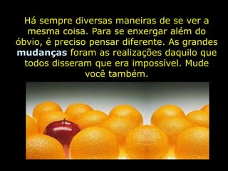 Há sempre diversas maneiras de se ver a
   mesma coisa. Para se enxergar além do
óbvio, é preciso pensar diferente. As grandes
mudanças foram as realizações daquilo que
  todos disseram que era impossível. Mude
                você também.
 