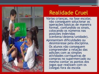 Realidade Cruel
Várias crianças, na fase escolar,
  não conseguem solucionar as
  operações básicas de maneira
  formal, confundido os sinais,
  colocando os números nas
  posições indevidas
  (centena/dezena/unidade).
Apresentam dificuldades ou
  desinteresse pela disciplina.
  Os alunos não conseguem
  compreender a relação das
  adições com as simples
  atividades corriqueiras de
  compras no supermercado ou
  mesmo contar os pontos dos
  jogos que realizam com os
  colegas fora da escola.
 