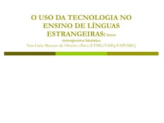 O USO DA TECNOLOGIA NO
     ENSINO DE LÍNGUAS
      ESTRANGEIRAS: breve
                    retrospectiva histórica
Vera Lúcia Menezes de Oliveira e Paiva (UFMG/CNPq/FAPEMIG)
 