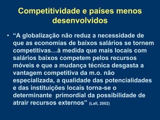 Competitividade e países menos
           desenvolvidos
• “A globalização não reduz a necessidade de
  que as economias de baixos salários se tornem
  competitivas…à medida que mais locais com
  salários baixos competem pelos recursos
  móveis e que a mudança técnica desgasta a
  vantagem competitiva da m.o. não
  especializada, a qualidade das potencialidades
  e das instituições locais torna-se o
  determinante primordial da possibilidade de
  atrair recursos externos” (Lall, 2002)
 