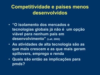 Competitividade e países menos
         desenvolvidos

• “O isolamento dos mercados e
  tecnologias globais já não é um opção
  viável para nenhum país em
  desenvolvimento” (Lall, 2002)
• As atividades de alta tecnologia são as
  que mais crescem e as que mais geram
  spillovers, emprego e renda
• Quais são então as implicações para
  pmds?
 