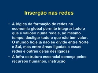 Inserção nas redes
• A lógica da formação de redes na
  economia global permite integrar tudo o
  que é valioso numa rede e, ao mesmo
  tempo, desligar tudo o que não tem valor.
  O mundo hoje já não se divide entre Norte
  e Sul, mas entre áreas ligadas a essas
  redes e outras delas desligadas
• A infra-estrutura essencial começa pelos
  recursos humanos, instrução
 