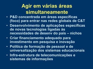 Agir em várias áreas
         simultaneamente
• P&D concentrada em áreas específicas
  (foco) para entrar nas redes globais de C&T
• Desenvolvimento de aplicações específicas
  de novas tecnologias ligadas às
  necessidades de desenv do país – nichos
• Criar financiamento adequado para
  investimento em pesquisa e inovação
• Política de formação de pessoal e de
  universalização dos sistemas educacionais
• Infra-estrutura de telecomunicações e
  sistemas de informações
 