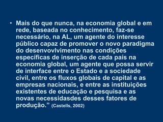 • Mais do que nunca, na economia global e em
  rede, baseada no conhecimento, faz-se
  necessário, na AL, um agente do interesse
  público capaz de promover o novo paradigma
  do desenvovlvimento nas condições
  específicas de inserção de cada país na
  economia global, um agente que possa servir
  de interface entre o Estado e a sociedade
  civil, entre os fluxos globais de capital e as
  empresas nacionais, e entre as instituições
  existentes de educação e pesquisa e as
  novas necessidasdes desses fatores de
  produção.” (Castells, 2002)
 