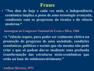 Frases
• "Nos dias de hoje e cada vez mais, a independência
  econômica implica a posse de uma tecnologia avançada,
  condizente com os progressos da técnica e da ciência
  moderna.“
 mensagem ao Congresso Nacional de Costa e Silva, 1968
•A "ciência requer, para poder ser realmente efetiva na
promoção do progresso de uma sociedade, condições
econômicas, políticas e sociais que ela mesma não pode
criar e que só podem dar-se mediante uma profunda
transformação das estruturas sócio-econômicas que
estão na base do subdesenvolvimento."

Amilcar Herrera, 1971
 