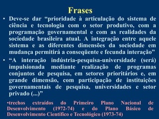 Frases
• Deve-se dar “prioridade à articulação do sistema de
  ciência e tecnologia com o setor produtivo, com a
  programação governamental e com as realidades da
  sociedade brasileira atual. A integração entre aquele
  sistema e as diferentes dimensões da sociedade em
  mudança permitirá a conseqüente e fecunda interação”
• “A interação indústria-pesquisa-universidade (será)
  impulsionada mediante realização de programas
  conjuntos de pesquisa, em setores prioritários e, em
  grande dimensão, com participação de instituições
  governamentais de pesquisa, universidades e setor
  privado (...)”
 •trechos extraídos do Primeiro Plano Nacional        de
 Desenvolvimento (1972-74) e do Plano Básico          de
 Desenvolvimento Científico e Tecnológico (1973-74)
 