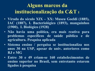 Alguns marcos da
      institucionalização da C&T I
• Virada do século XIX – XX: Museu Goeldi (1885),
  IAC (1887), I. Bacteriológico (1893), manguinhos
  (1900), I. Biológico (1928)
• Não havia uma política, era mais reativo para
  problemas específicos de saúde pública e de
  agricultura. Pesquisa aplicada
• Sistema ensino / perquisa se institucionaliza nos
  anos 30 na USP, apesar de univ. anteriores como
  RJ e MG
• Entre 30 e 49 criam-se 160 estabelecimentos de
  ensino superior no Brasil, sem entretanto estarem
  ligados à pesquisa
 