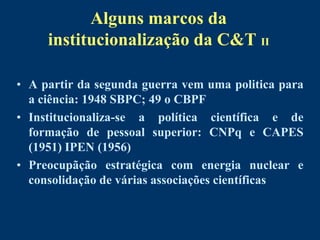 Alguns marcos da
     institucionalização da C&T II

• A partir da segunda guerra vem uma politica para
  a ciência: 1948 SBPC; 49 o CBPF
• Institucionaliza-se a política científica e de
  formação de pessoal superior: CNPq e CAPES
  (1951) IPEN (1956)
• Preocupãção estratégica com energia nuclear e
  consolidação de várias associações científicas
 