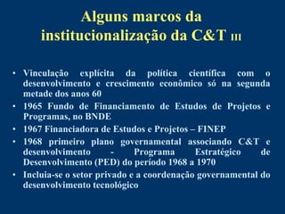 Alguns marcos da
      institucionalização da C&T III

• Vinculação explícita da política científica com o
  desenvolvimento e crescimento econômico só na segunda
  metade dos anos 60
• 1965 Fundo de Financiamento de Estudos de Projetos e
  Programas, no BNDE
• 1967 Financiadora de Estudos e Projetos – FINEP
• 1968 primeiro plano governamental associando C&T e
  desenvolvimento        -    Programa      Estratégico    de
  Desenvolvimento (PED) do período 1968 a 1970
• Incluia-se o setor privado e a coordenação governamental do
  desenvolvimento tecnológico
 