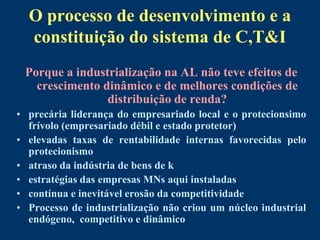 O processo de desenvolvimento e a
  constituição do sistema de C,T&I
 Porque a industrialização na AL não teve efeitos de
   crescimento dinâmico e de melhores condições de
                distribuição de renda?
• precária liderança do empresariado local e o protecionsimo
  frívolo (empresariado débil e estado protetor)
• elevadas taxas de rentabilidade internas favorecidas pelo
  protecionismo
• atraso da indústria de bens de k
• estratégias das empresas MNs aqui instaladas
• contínua e inevitável erosão da competitividade
• Processo de industrialização não criou um núcleo industrial
  endógeno, competitivo e dinâmico
 