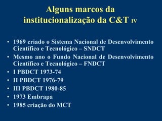 Alguns marcos da
     institucionalização da C&T IV

• 1969 criado o Sistema Nacional de Desenvolvimento
  Científico e Tecnológico – SNDCT
• Mesmo ano o Fundo Nacional de Desenvolvimento
  Científico e Tecnológico – FNDCT
• I PBDCT 1973-74
• II PBDCT 1976-79
• III PBDCT 1980-85
• 1973 Embrapa
• 1985 criação do MCT
 