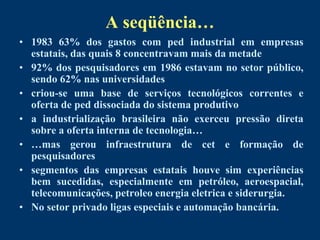 A seqüência…
• 1983 63% dos gastos com ped industrial em empresas
  estatais, das quais 8 concentravam mais da metade
• 92% dos pesquisadores em 1986 estavam no setor público,
  sendo 62% nas universidades
• criou-se uma base de serviços tecnológicos correntes e
  oferta de ped dissociada do sistema produtivo
• a industrialização brasileira não exerceu pressão direta
  sobre a oferta interna de tecnologia…
• …mas gerou infraestrutura de cet e formação de
  pesquisadores
• segmentos das empresas estatais houve sim experiências
  bem sucedidas, especialmente em petróleo, aeroespacial,
  telecomunicações, petroleo energia eletrica e siderurgia.
• No setor privado ligas especiais e automação bancária.
 