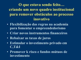 O que estava sendo feito…
 criando um novo quadro institucional
 para remover obstáculos ao processo
              inovativo
• Flexibilização das regras na academia
  para fomentar o empreendedorismo
• Criar novos instrumentos financeiros
• Rebaixar as taxas de juros
• Estimular o investimento privado em
  C,T&I
• Promover k risco e fundos mútuos de
  investimento
 