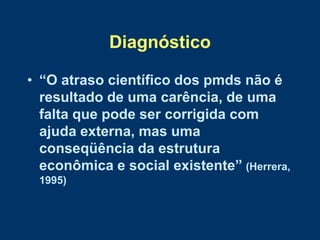 Diagnóstico

• “O atraso científico dos pmds não é
  resultado de uma carência, de uma
  falta que pode ser corrigida com
  ajuda externa, mas uma
  conseqüência da estrutura
  econômica e social existente” (Herrera,
 1995)
 